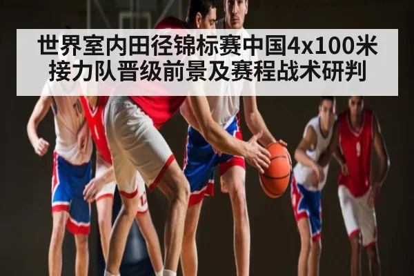 世界室内田径锦标赛中国4x100米接力队晋级前景及赛程战术研判