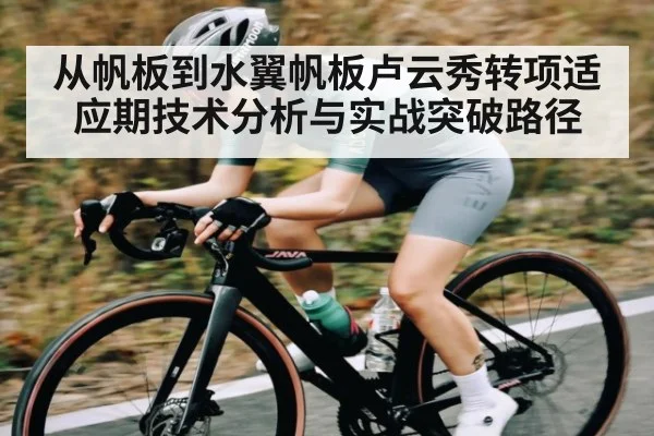 从帆板到水翼帆板卢云秀转项适应期技术分析与实战突破路径