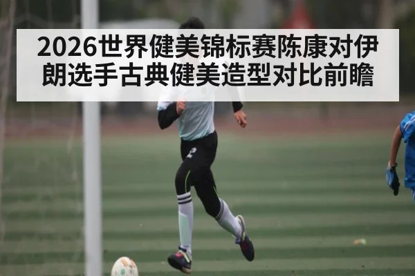 2026世界健美锦标赛陈康对伊朗选手古典健美造型对比前瞻